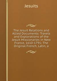 The Jesuit Relations and Allied Documents: Travels and Explorations of the Jesuit Missionaries in New France, 1610-1791; The Original French, Latin, a