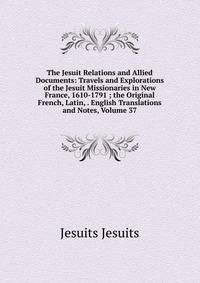 The Jesuit Relations and Allied Documents: Travels and Explorations of the Jesuit Missionaries in New France, 1610-1791 ; the Original French, Latin, . English Translations and Notes, Volume 37