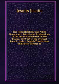 The Jesuit Relations and Allied Documents: Travels and Explorations of the Jesuit Missionaries in New France, 1610-1791 ; the Original French, Latin, . English Translations and Notes, Volume 45