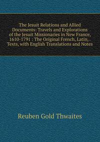 The Jesuit Relations and Allied Documents: Travels and Explorations of the Jesuit Missionaries in New France, 1610-1791 : The Original French, Latin, . Texts, with English Translations and Notes