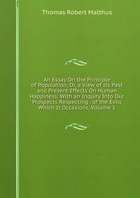 An Essay On the Principle of Population, Or, a View of Its Past and Present Effects On Human Happiness: With an Inquiry Into Our Prospects Respecting . of the Evils Which It Occasions, Volume 1