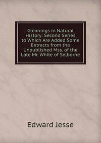Gleanings in Natural History: Second Series to Which Are Added Some Extracts from the Unpublished Mss. of the Late Mr. White of Selborne