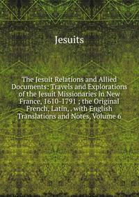 The Jesuit Relations and Allied Documents: Travels and Explorations of the Jesuit Missionaries in New France, 1610-1791 ; the Original French, Latin, . with English Translations and Notes, Volume 6