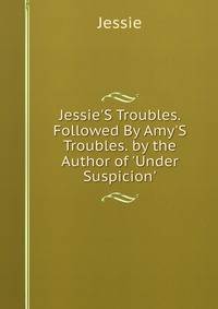 Jessie'S Troubles. Followed By Amy'S Troubles. by the Author of 'Under Suspicion'.