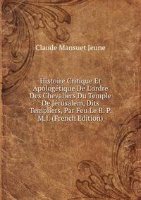 Histoire Critique Et Apolog?tique De L'ordre Des Chevaliers Du Temple De J?rusalem, Dits Templiers, Par Feu Le R. P. M.J. (French Edition)