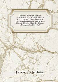 The First Twelve Centuries of British Story: A Slight Sketch and Criticism of the Social and Political Conditions in the British Islands (Herein . II to the Throne of England in 1154 A.D.