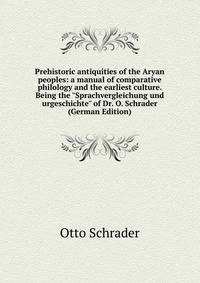 Prehistoric antiquities of the Aryan peoples: a manual of comparative philology and the earliest culture. Being the "Sprachvergleichung und urgeschichte" of Dr. O. Schrader (German Edition)