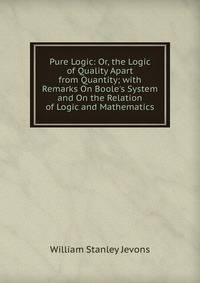 Pure Logic: Or, the Logic of Quality Apart from Quantity; with Remarks On Boole's System and On the Relation of Logic and Mathematics