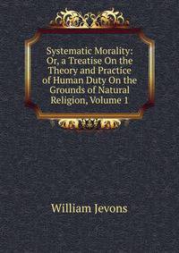 Systematic Morality: Or, a Treatise On the Theory and Practice of Human Duty On the Grounds of Natural Religion, Volume 1