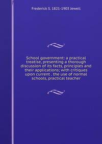 School government: a practical treatise, presenting a thorough discussion of its facts, principles and their applications; with critiques upon current . the use of normal schools, practical teacher