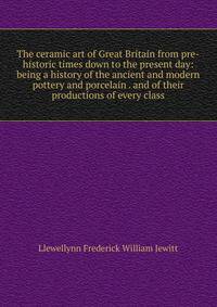 The ceramic art of Great Britain from pre-historic times down to the present day: being a history of the ancient and modern pottery and porcelain . and of their productions of every class