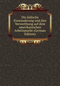 Die judische Einwanderung und ihre Verwerthung auf dem amerikanischen Arbeitsmarkt (German Edition)