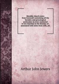 Heraldic church notes from Cornwall: containing all the heraldry and genealogical particulars on every memorial in ten churches in the deanery of . annotated with notes from wills, etc.