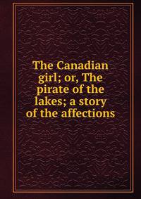 The Canadian girl; or, The pirate of the lakes; a story of the affections