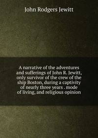A narrative of the adventures and sufferings of John R. Jewitt, only survivor of the crew of the ship Boston, during a captivity of nearly three years . mode of living, and religious opinion