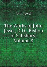 The Works of John Jewel, D.D., Bishop of Salisbury, Volume 8