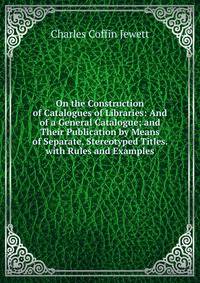 On the Construction of Catalogues of Libraries: And of a General Catalogue; and Their Publication by Means of Separate, Stereotyped Titles. with Rules and Examples