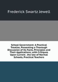 School Government: A Practical Treatise, Presenting a Thorough Discussion of Its Facts, Principles and Their Applications; with Critiques Upon Current . the Use of Normal Schools, Practical Teachers
