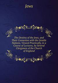 The Destiny of the Jews, and Their Connexion with the Gentile Nations, Viewed Practically, in a Course of Lectures, by Several Clergymen of the Church of England