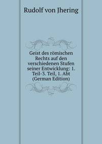 Geist des romischen Rechts auf den verschiedenen Stufen seiner Entwicklung: 1. Teil-3. Teil, 1. Abt (German Edition)
