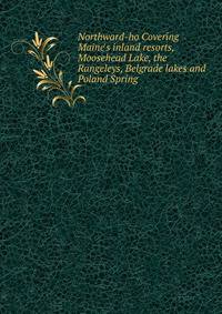 Northward-ho Covering Maine's inland resorts, Moosehead Lake, the Rangeleys, Belgrade lakes and Poland Spring