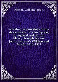 A history &amp; genealogy of the descendents of John Jepson, of England and Boston, Mass., through his son John's two son's William and Micah, 1610-1917