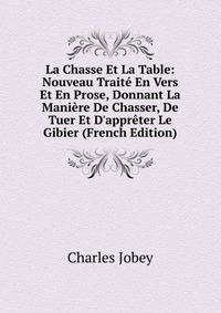 La Chasse Et La Table: Nouveau Trait? En Vers Et En Prose, Donnant La Mani?re De Chasser, De Tuer Et D'appr?ter Le Gibier (French Edition)