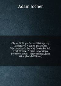 Obraz Bibliograficzno-Historyczny Literatury I Nauk W Polsce, Od Wprowadzenia De Niej Druku Po Rok 1830 Wcznie, Z Pism Janockiego, Bentkowskiego, . Juszynskiego, Jana Winc (Polish Edition)