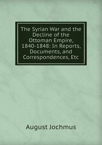 The Syrian War and the Decline of the Ottoman Empire, 1840-1848: In Reports, Documents, and Correspondences, Etc