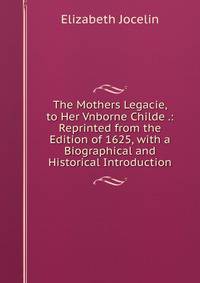The Mothers Legacie, to Her Vnborne Childe .: Reprinted from the Edition of 1625, with a Biographical and Historical Introduction