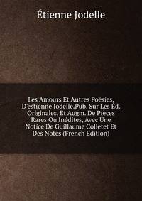 Les Amours Et Autres Po?sies, D'estienne Jodelle.Pub. Sur Les ?d. Originales, Et Augm. De Pi?ces Rares Ou In?dites, Avec Une Notice De Guillaume Colletet Et Des Notes (French Edition)