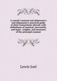 A consul's manual and shipowner's and shipmaster's practical guide in their transactions abroad; with definitions of nautical, mercantile, and legal . weights, and measures of the principal commer