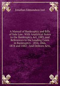 A Manual of Bankruptcy and Bills of Sale Law: With Analytical Notes to the Bankruptcy Act, 1883, and References to the Leading Cases in Bankruptcy . 1854, 1866, 1878 and 1882 : And Debtors Acts,