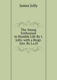 The Young Enthusiast in Humble Life By J. Jolly. with a Biogr. Intr. By J.a.H