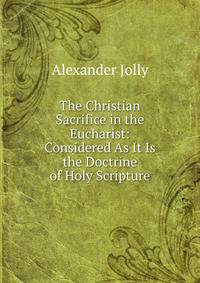 The Christian Sacrifice in the Eucharist: Considered As It Is the Doctrine of Holy Scripture