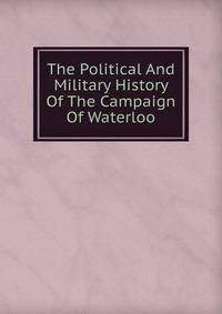 The Political And Military History Of The Campaign Of Waterloo