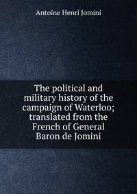The political and military history of the campaign of Waterloo; translated from the French of General Baron de Jomini