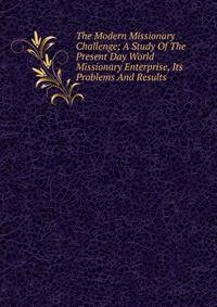 The Modern Missionary Challenge; A Study Of The Present Day World Missionary Enterprise, Its Problems And Results