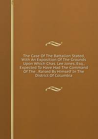 The Case Of The Battalion Stated, With An Exposition Of The Grounds Upon Which Chas. Lee Jones, Esq., Expected To Have Had The Command Of The . Raised By Himself In The District Of Columbia