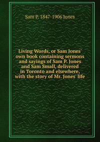 Living Words, or Sam Jones' own book containing sermons and sayings of Sam P. Jones and Sam Small, delivered in Toronto and elsewhere, with the story of Mr. Jones' life