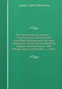 The best reading. Second --fourth series. A priced and classified bibliography, for easy reference, of the more important English and American . the fifteen years ending Dec. 1, 1891;