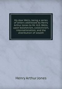 My dear Wells, being a series of letters addressed by Henry Arthur Jones to Mr. H.G. Wells, upon bolshevism, collectivism, internationalism, and the distribution of wealth