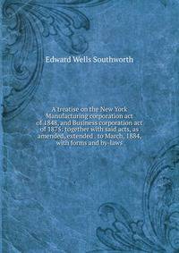 A treatise on the New York Manufacturing corporation act of 1848, and Business corporation act of 1875: together with said acts, as amended, extended . to March, 1884, with forms and by-laws