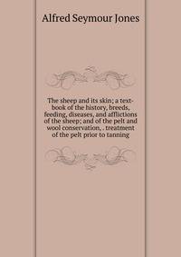 The sheep and its skin; a text-book of the history, breeds, feeding, diseases, and afflictions of the sheep; and of the pelt and wool conservation, . treatment of the pelt prior to tanning