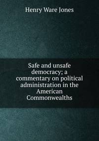 Safe and unsafe democracy; a commentary on political administration in the American Commonwealths