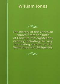 The history of the Christian church: from the birth of Christ to the eighteenth century, including the very interesting account of the Waldenses and Albigenses