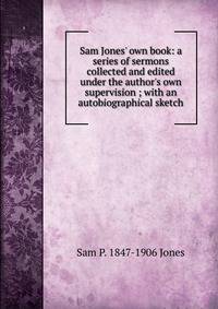 Sam Jones' own book: a series of sermons collected and edited under the author's own supervision ; with an autobiographical sketch