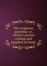 The scriptures searched: or, Christ's second coming and kingdom at hand .