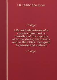 Life and adventures of a country merchant: a narrative of his exploits at home, during his travels, and in the cities : designed to amuse and instruct