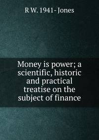 Money is power; a scientific, historic and practical treatise on the subject of finance
